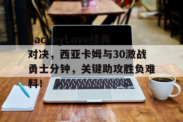 JackeyLove经典对决，西亚卡姆与30激战勇士分钟，关键助攻胜负难料！